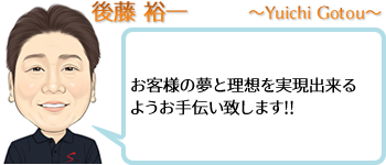 後藤 裕一 ~Yuuichi Gotou~ お客様の夢と理想を実現出来るようお手伝い致します!!