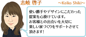 志岐 啓子 ~Keiko Shiki~ 使い勝手やデザインにこだわった提案を心掛けています。お客様との出会いを大切に楽しい家づくりをサポートさせて頂きます!