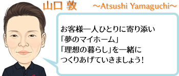 山口 敦 ~Atsushi Yamaguchi~ お客様一人ひとりに寄り添い「夢のマイホーム」「理想の暮らし」を一緒につくりあげていきましょう!