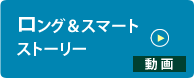 ロング＆スマートストーリー ≫動画を見る