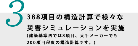 3.388項目の構造計算で様々な災害シミュレーションを実施(建築基準法では8項目、大手メーカーでも200項目程度の構造計算です。)